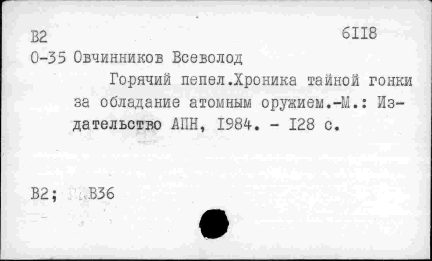 ﻿В2	6118
0-35 Овчинников Всеволод
Горячий пепел.Хроника тайной гонки за обладание атомным оружием.-М.: Издательство АПН, 1984. - 128 с.
В2;	В36